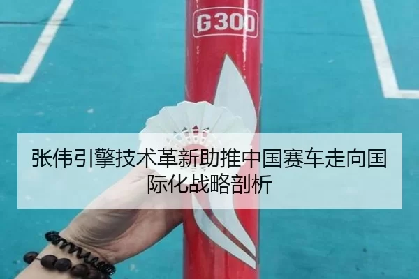 张伟引擎技术革新助推中国赛车走向国际化战略剖析