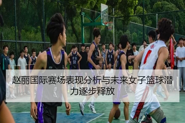 赵丽国际赛场表现分析与未来女子篮球潜力逐步释放